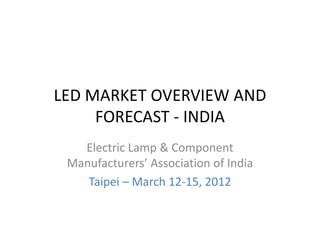 LED MARKET OVERVIEW AND 
FORECAST ‐ INDIA
Electric Lamp & Component 
Manufacturers’ Association of India
Taipei – March 12‐15, 2012
 