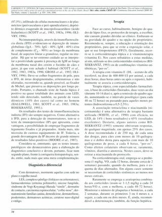 LARSSON. C. E.: OTSUKA. M. Lúpus eritemalOSO discóide - LED: revisão e casuíslica em serviço especializado da Capital de São Paulo! Discoid lI/pus et)'fhematoSlls:
general revielV (111(1 o series Df coses Df li specillli:ed sen1ice ill fhe cit)' Df Seio POlllo. Bra:ill Rev. educo contin. CRMV-SIJ I Cmui1luolls Educmioll lOl/mal CRMV·5P.
São Paulo. volume 3. fascículo I. p. 029 ~ 036, 2000.



(87,5%), infiltrado de células mononucleares e de plas-                                                                      Terapia
mócitos (perivasculares e peri-apendiculares), depósi-
to dérmico exagerado de mucopolissacarídeos (ácido                                               Face ao curso, habitualmente, benigno do qua-
hialurônico) (SCOTT et 01., 1983, 1983a, 1996; OLJ-                                       dro de lúpus fixo, os protocolos de terapia, a escolher,
VRY, 1996).                                                                               não causam grandes dúvidas ao clínico. Embasam-se
       Na imunopatologia, através da imunofluorescên-                                     na gravidade do quadro e na opção do proprietário.
cia direta (IFD) evidenciam-se deposição de imuno-                                        Recomenda-se, sempre, a educação e orientação dos
globulinas (IgA - 70%; IgG - 40%; IgM - 40%) e/ou                                         proprietários, para que se evite a exposição solar, e
de complemento (C 3 - 90%) ao longo da membrana                                           que se use fotoprotetores (FP 15). Geralmente, recor-
basal, de aspectos linear a granuloso, regular ou irre-                                   re-se à corticoideterapia tópica e à vitaminoterapia
gular. Há que se ter extremo cuidado ao se interpre-                                      (vitamina E). Nos casos refratários a estas medidas,
tar a positividade quanto à presença de IgM ao longo                                      aí sim, utilizam-se dos corticosteróides sistêmicos (RO-
da membrana nasal dos coxin e focinho de cães e                                           SEKRANTZ, 1993) ou de combinações vitamino-an-
gatos, já que este achado é habitual (SCOTT et 01.,                                       tibióticas, "per-os".
1982, 1983, 1983a, 1996; GROSS el 01., 1992; OLl-                                                À terapia com vitamina E (DL - acetato de alfa
VRY, 1996). Deve-se colher fragmentos de pele, para                                       tocoferol, na dose de 400-800 UI por animal, a cada
a IFD, de áreas despigmentadas, eritematosas e não                                        doze horas, duas horas antes ou após o repasto), habi-
ulceradas, recorrendo-se, quando possível, ao fixador                                     tualmente se associa a corticoideterapia.
de Michel, que preserva as deposições por longo pe-                                              Terapia tópica, com especialidades farmacêuti-
ríodo. Portanto, o chamado teste de banda lúpica é                                        cas, à base de corticóides f1uorados, duas vezes ao dia
positivo na quase totalidade dos animais com LED,                                         (durante 10-14 dias) e, após a remissão do quadro agu-
tendo sido detectado, também, na parede de vasos                                          do, aumentando-se o intervalo posológico (para cada
dérmicos (10% dos casos) tal como no homem                                                48 ou 72 horas) ou passando para aqueles menos po-
(HALLlWELL, 1981; SCOTT et 01., 1983, 1983a;                                              tentes (hidrocortizona a 0,5-2,5%).
ROSEKRA TZ, 1993.).                                                                              A associação tetraciclina e niacinamida (ni-
       Os resultados dos testes de imunof1uorescência                                     cotinamida) é uma alternativa de terapia bastante
indireta (IFI) são sempre negativos. Como alternativa                                     utilizada (WHITE, el 01., 1990) com eficácia, no
à IFD, para a detecção de imunoreatores, tem-se o                                         LED, de 14% ( bons resultados) e 65% (resultados
teste da imunoperoxidase (IP) que apresenta, como                                         excelentes). Destarte, alguns autores como RO-
vantagem, a possibilidade de empregar fragmentos de                                       SEKRANTZ (1993) somente obtiveram respostas,
tegumento fixados e já preparados. Ainda mais, não                                        de qualquer magnitude, em apenas 25% dos casos.
necessita do custoso equipamento de IF. Todavia, a                                        A dose recomendada é de 250 mg, de cada uma
grande desvantagem da IP decorre do grande número                                         das drogas, para cães com menos de 10 quilogra-
de resultados falso-positivos (MOORE el 01., 1987).                                       mas e o dobro desta para aqueles com mais de 10
       Considera-se, entretanto, que os testes imuno-                                     quilogramas de peso, a cada 8 horas, "per-os".
patológicos são desnecessários para a elaboração do                                       Como efeitos colaterais observam-se, raramente,
diagnóstico conclusivo e devem, portanto, ficar num                                       vômitos, diarréia e anorexia. Nestes casos, deve-se
segundo plano, frente à corriqueira histopatologia, sen-                                  retirar a niacinamida do protocolo.
do, então, nada mais que uma mera complementação.                                                Na corticoideterapia oral, emprega-se a predni-
                                                                                          sona (I mg/kg, VO, cada 12 horas, durante cerca de 2
                     Diagnóstico diferencial                                              semanas) passando, quando da melhora, para o es-
                                                                                          quema de dias alternados. Em alguns casos somente
         Com dermatoses, mormente aquelas com sede no                                     se necessitam de corticóides sistêmicos ao menos nos
plano e espelho nasal:                                                                    meses estivais.
         LES, complexo pênfigo (foliáceo ou eritematoso),                                        Raramente se emprega a azatioprina combina-
farmacodermias (eritema polimorfo), micose fungóide,                                      da aos corticóides (usam-se 1-1,5 mg/kg a cada 24
síndrome de Vogt-Koyanagi-Harada "simile", dermatite                                      horas/VO e, com a melhora, a cada 48-72 horas).
de contacto, carcinoma espinocelular, "collie-nose", der-                                 Monitorar o número de plaquetas e hemácias, a cada
matomiosite familiar canina, demodiciose, dermatofitose,                                  2 semanas, durante os primeiros 3 ou 4 meses e, a
piodermites, dermatoses actÍnicas, ceratose naso-digital                                  seguir, a cada um ou dois meses. É, ainda, recomen-
e vitiligo.                                                                               dável a determinação, também, da função hepática.


34
 