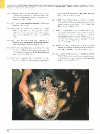 LARSSON, C. E.: OTSUKA, M. Lúpus erilemaloso discóide - LED: revisão e casuística em serviço especializado da Capiwl de São Paulo 1Discoid lupus etylhemlllOsw;:
general reliew lIml li series of cases of li specialized sen1ice ill lhe cilY of São Paulo. 8ro:.i11 Rev. educo contin. CRMV-SI) 1 COlllifl/wUS Educalio" Joumal CRMV-SP,
São Paulo. volume 3. fascículo I, p. 029 - 036,2000.



16 - SAMPAIO, S.A.P.; CASTRO, R.M.; RIVITTI, E.A. Afec-                                            Systemic lúpus erythematosus. J. Am. Anim. Hosp. As-
       ções_do tecido conectivo e do subcutâneo - Lúpus erite-                                     soe., v. 19, n. 4, p. 461-79, 1983a.
       matoso. In: Dermatologia básica, 2.ed. São Paulo: Ar-
       tes Médicas, 1982. p. 177-9.                                                     22 - SCOTT, D.W.; WALTO ,D.K.; SLATER, M.; SMITH,
                                                                                               C.A.; LEWIS, R.M. Immune-mediated dermatosis in do-
17 - SCOTT, D.W. Large animal dermatology., Philadelphia:
                                                                                               mestics animais: ten years after - Pari I. Comp. Cont.
       Saunders, 1988. p. 314-7.
                                                                                               Ed., v. 9, n. 4, p. 418-34,1987.
18 - SCOTT, D.W.; MANNING, TO.; SMITH, C.A.; LEWIS,
        R.M. Linear IgA dermatoses in the dog: bullous pemphi-                          23 - WHITE, S.D.; ROSYCH K. R.A.W.: SCHUR, P.H Theeffi·
       goid, discoid lupas erythematosus and a sub corneal pus-                                cacy of tetracycline and niacinamide in thc treatment of
        tular dermatitis. CorneU vet., v. 72, n. 4, p. 394-402.                                autoimmune skin disease in 20 dogs. In: A          UAL
        1982.                                                                                  MEMBERS MEETI G AAVD & ACVD, San Francis-
                                                                                               co, 1990. Proeeedings American Academy of Veteri·
19 - SCOTT, D.W.; MILLER JÚNIOR, W.H.; GRIFFIN, C.E.                                           nary Dermatology, 1990. p. 43.
       Muller & Kirk dermatologia de pequenos animais.
       5.ed, Rio de Janeiro: InterJivros, 1996. p. 534-43.
                                                                                        24 - WHITE, S.D.; ROSYCHUK, R.A.W.; SCHUR, P.H .. Inves-
20 - SCOTT, D.W.; WALTON, D.K.; MANNING, TO.; SMI-                                             tigation of antibodies to extractable nuclear antigens in
       TH, C.A.; LEWIS, R.M. Canine 1úpus erythematosus. 11                                    dogs. Am. J. Vet. Res.. v. 53. n. 6, p. 1019-21, 1992.
       - Diseoid lupus erythematosus. J. Am. Anim, Hosp. As-
       soe., v. 19, n. 4, p. 48 I-8, 1983.                                              25· WILLlAMS, R.E.; MACKIE, R.M.; O'KEEFE, R.; THOM-
                                                                                              SON, W. The contribution of direct immunofluorescence
21 - SCOTT, D.W.; WALTON, D.K.; MANNING, TO.; SMI-                                            to the diagnosis of lúpus erythematosus. J. Cutan. Pa-
       TH, C.A.; LEWIS, R.M. Canine lupus erythematous. I -                                   tho., v. 16, n. 3, p. 122·5. 1989.




36
 