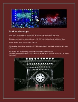 Product advantages:
Each LED can be controlled individually. With unique honeycomb designed lens
Display screen can be turned upside down with 180° to fit the installation in different place
Can be used as beam, wash or effect light use
The scanning position can be memory, it will be automatically reset without expected movement
after rotation.
Fan cooling (fan will be change the speed with the temperature variation).
Temperature detecting system (If the temperature detected error, the light doesn’t work to protect
the fixture).
 