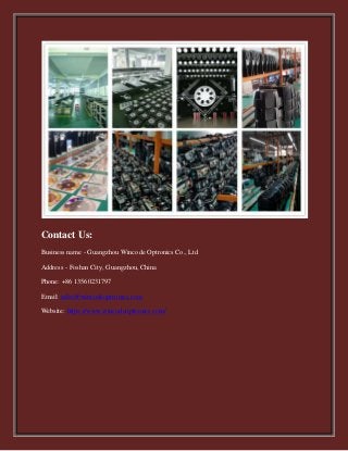 Contact Us:
Business name - Guangzhou Wincode Optronics Co., Ltd
Address - Foshan City, Guangzhou, China
Phone: +86 13560231797
Email: sales@wincodeoptronics.com
Website: https://www.wincodeoptronics.com/
 