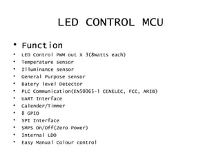 LED CONTROL MCU
• Function
• LED Control PWM out X 3(8Watts each)
• Temperature sensor
• Illuminance sensor
• General Purpose sensor
• Batery level Detector
• PLC Communication(EN50065-1 CENELEC, FCC, ARIB)
• UART Interface
• Calender/Timmer
• 8 GPIO
• SPI Interface
• SMPS On/Off(Zero Power)
• Internal LDO
• Easy Manual Colour control
 
