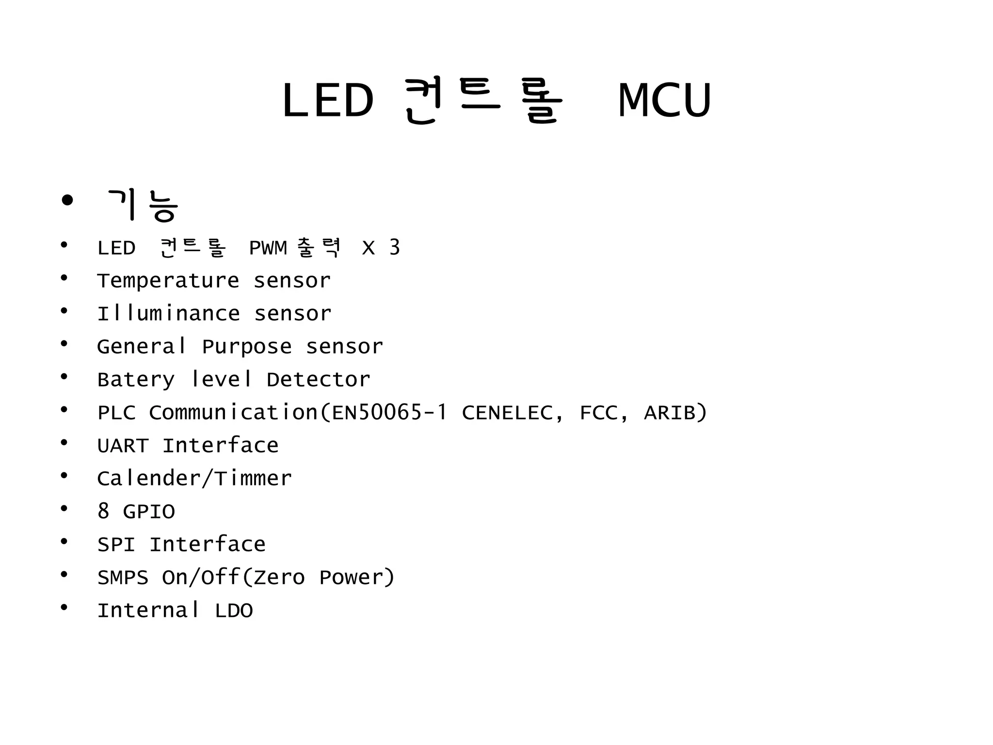 LED 컨트롤 MCU
• 기능
• LED 컨트롤 PWM 출력 X 3
• Temperature sensor
• Illuminance sensor
• General Purpose sensor
• Batery level Detector
• PLC Communication(EN50065-1 CENELEC, FCC, ARIB)
• UART Interface
• Calender/Timmer
• 8 GPIO
• SPI Interface
• SMPS On/Off(Zero Power)
• Internal LDO