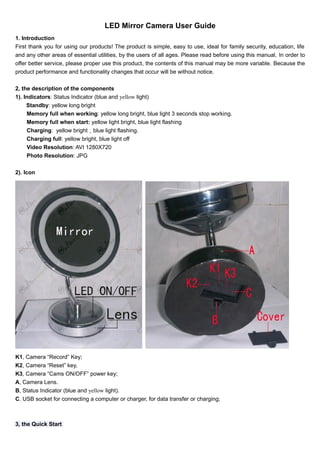 LED Mirror Camera User Guide 
1. Introduction 
First thank you for using our products! The product is simple, easy to use, ideal for family security, education, life 
and any other areas of essential utilities, by the users of all ages. Please read before using this manual, In order to 
offer better service, please proper use this product, the contents of this manual may be more variable. Because the 
product performance and functionality changes that occur will be without notice. 
2, the description of the components 
1). Indicators: Status Indicator (blue and yellow light) 
Standby: yellow long bright 
Memory full when working: yellow long bright, blue light 3 seconds stop working. 
Memory full when start: yellow light bright, blue light flashing 
Charging: yellow bright，blue light flashing. 
Charging full: yellow bright, blue light off 
Video Resolution: AVI 1280X720 
Photo Resolution: JPG 
2). Icon 
K1, Camera “Record” Key; 
K2, Camera “Reset” key, 
K3, Camera “Cams ON/OFF” power key; 
A, Camera Lens. 
B, Status Indicator (blue and yellow light). 
C. USB socket for connecting a computer or charger, for data transfer or charging; 
3, the Quick Start 
 