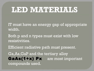 LED MATERIALS 
 IT must have an energy gap of appropriate 
width. 
 Both p and n types must exist with low 
resistivities. 
 Efficient radiative path must present. 
 Ga,As,GaP and the tertiary alloy 
GaAs(1+x) Px are most important 
compounds used. 
 
