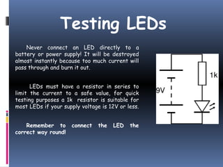 Testing LEDs 
Never connect an LED directly to a 
battery or power supply! It will be destroyed 
almost instantly because too much current will 
pass through and burn it out. 
LEDs must have a resistor in series to 
limit the current to a safe value, for quick 
testing purposes a 1k resistor is suitable for 
most LEDs if your supply voltage is 12V or less. 
Remember to connect the LED the 
correct way round! 
 