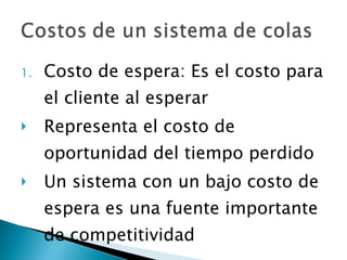 Costo de espera: Es el costo para el cliente al esperar Representa el costo de oportunidad del tiempo perdido Un sistema con un bajo costo de espera es una fuente importante de competitividad 