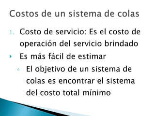 Costo de servicio: Es el costo de operación del servicio brindado Es más fácil de estimar El objetivo de un sistema de colas es encontrar el sistema del costo total mínimo 