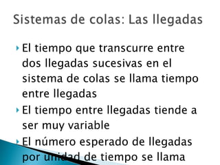 El tiempo que transcurre entre dos llegadas sucesivas en el sistema de colas se llama tiempo entre llegadas El tiempo entre llegadas tiende a ser muy variable El número esperado de llegadas por unidad de tiempo se llama tasa media de llegadas (  ) 