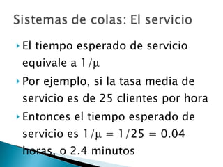 El tiempo esperado de servicio equivale a 1/  Por ejemplo, si la tasa media de servicio es de 25 clientes por hora Entonces el tiempo esperado de servicio es 1/   = 1/25 = 0.04 horas, o 2.4 minutos 