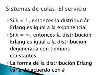 Si  k  = 1, entonces la distribución Erlang es igual a la exponencial Si  k  =  ∞, entonces la distribución Erlang es igual a la distribución degenerada con tiempos constantes La forma de la distribución Erlang varía de acuerdo con  k 