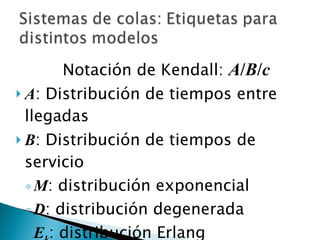 Notación de Kendall:  A / B / c A : Distribución de tiempos entre llegadas B : Distribución de tiempos de servicio M : distribución exponencial D : distribución degenerada E k : distribución Erlang c : Número de servidores 