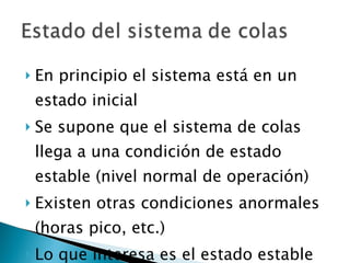 En principio el sistema está en un estado inicial Se supone que el sistema de colas llega a una condición de estado estable (nivel normal de operación) Existen otras condiciones anormales (horas pico, etc.) Lo que interesa es el estado estable 