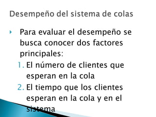 Para evaluar el desempeño se busca conocer dos factores principales: El número de clientes que esperan en la cola El tiempo que los clientes esperan en la cola y en el sistema 