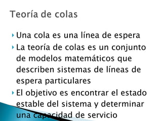 Una cola es una línea de espera La teoría de colas es un conjunto de modelos matemáticos que describen sistemas de líneas de espera particulares El objetivo es encontrar el estado estable del sistema y determinar una capacidad de servicio apropiada 