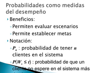Beneficios: Permiten evaluar escenarios Permite establecer metas Notación: P n  : probabilidad de tener  n  clientes en el sistema P ( W s   ≤  t ) : probabilidad de que un cliente no espere en el sistema más de  t  horas 