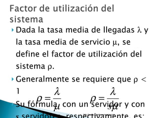 Dada la tasa media de llegadas    y la tasa media de servicio   , se define el factor de utilización del sistema   .  Generalmente se requiere que    < 1 Su fórmula, con un servidor y con  s  servidores, respectivamente, es: http://www.auladeeconomia.com 