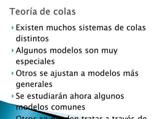 Existen muchos sistemas de colas distintos Algunos modelos son muy especiales Otros se ajustan a modelos más generales Se estudiarán ahora algunos modelos comunes Otros se pueden tratar a través de la simulación 