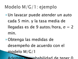 Un lavacar puede atender un auto cada 5 min. y la tasa media de llegadas es de 9 autos/hora,    = 2 min. Obtenga las medidas de desempeño de acuerdo con el modelo M/G/1 Además la probabilidad de tener 0 clientes en el sistema y la probabilidad de que un cliente tenga que esperar por el servicio  