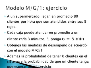 A un supermercado llegan en promedio 80 clientes por hora que son atendidos entre sus 5 cajas.  Cada caja puede atender en promedio a un cliente cada 3 minutos. Suponga    = 5 min Obtenga las medidas de desempeño de acuerdo con el modelo M/G/1 Además la probabilidad de tener 0 clientes en el sistema y la probabilidad de que un cliente tenga que esperar por el servicio 