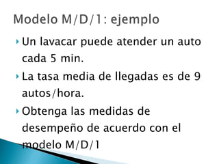 Un lavacar puede atender un auto cada 5 min. La tasa media de llegadas es de 9 autos/hora. Obtenga las medidas de desempeño de acuerdo con el modelo M/D/1 
