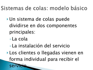 Un sistema de colas puede dividirse en dos componentes principales: La cola La instalación del servicio Los clientes o llegadas vienen en forma individual para recibir el servicio 