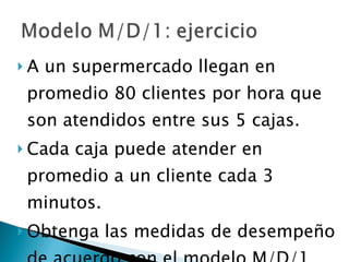 A un supermercado llegan en promedio 80 clientes por hora que son atendidos entre sus 5 cajas.  Cada caja puede atender en promedio a un cliente cada 3 minutos.  Obtenga las medidas de desempeño de acuerdo con el modelo M/D/1 