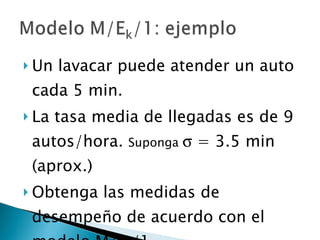 Un lavacar puede atender un auto cada 5 min. La tasa media de llegadas es de 9 autos/hora.  Suponga    = 3.5 min (aprox.) Obtenga las medidas de desempeño de acuerdo con el modelo M/E k /1 