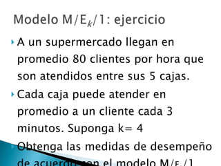 A un supermercado llegan en promedio 80 clientes por hora que son atendidos entre sus 5 cajas.  Cada caja puede atender en promedio a un cliente cada 3 minutos. Suponga k= 4 Obtenga las medidas de desempeño de acuerdo con el modelo M/ E k /1 