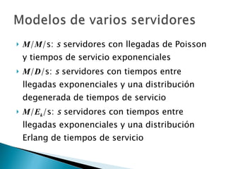 M / M /s:  s  servidores con llegadas de Poisson y tiempos de servicio exponenciales M / D /s:  s  servidores con tiempos entre llegadas exponenciales y una distribución degenerada de tiempos de servicio M / E k /s:  s  servidores con tiempos entre llegadas exponenciales y una distribución Erlang de tiempos de servicio 