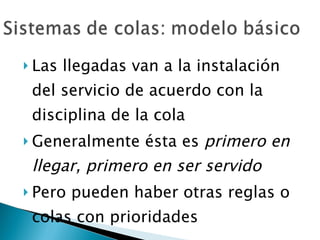 Las llegadas van a la instalación del servicio de acuerdo con la disciplina de la cola Generalmente ésta es  primero en llegar, primero en ser servido Pero pueden haber otras reglas o colas con prioridades 