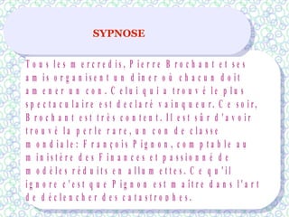 SYPNOSE
T o u s l e s m e r c r e d i s , P i e r r e B r o c h a n t e t s e s
a m i s o r g a n i s e n t u n d î n e r o ù c h a c u n d o i t
a m e n e r u n c o n . C e l u i q u i a t r o u v é l e p l u s
s p e c t a c u l a i r e e s t d e c l a r é v a i n q u e u r . C e s o i r ,
B r o c h a n t e s t t r è s c o n t e n t . I l e s t s û r d ' a v o i r
t r o u v é l a p e r l e r a r e , u n c o n d e c l a s s e
m o n d i a l e : F r a n ç o i s P i g n o n , c o m p t a b l e a u
m i n i s t è r e d e s F i n a n c e s e t p a s s i o n n é d e
m o d è l e s r é d u i t s e n a l l u m e t t e s . C e q u ' i l
i g n o r e c ' e s t q u e P i g n o n e s t m a î t r e d a n s l ' a r t
d e d é c l e n c h e r d e s c a t a s t r o p h e s .
 