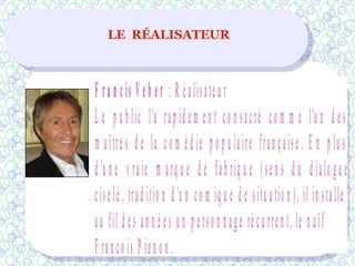 LE RÉALISATEUR
F ra n cis V eb er : R éalisateu r
L e p u b lic l'a rap id em en t co n sacré co m m e l'u n d es
m aîtres d e la co m éd ie p o p u laire française. E n p lu s
d 'u n e v raie m arq u e d e fab riq u e (sen s d u d ialo gu e
ciselé , trad itio n d 'u n co m iq u e d e situ atio n ), il in stalle
au fil d es an n é es u n p erso n n age ré cu rren t, le n aïf
F ranço is P ign o n .
 