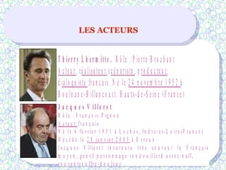 LES ACTEURS
T h ie r r y L h e r m itte . R ô le : P ie rre B ro c h a n t
A c te u r, ré a lisa te u r,sc é n a riste , p ro d u c te u r,
d ia lo g u iste fra n ç a is. N é le 2 4 n o v e m b re 1 9 5 2 à
B o u lo g n e -B illa n c o u rt, H a u ts-d e -S e in e (F ra n c e )
J a c q u e s V i l l e r e t
R ô l e : F r a n ç o is P ig n o n
A c t e u r fr a n ç a is
N é l e 6 fé v r ie r 1 9 5 1 à L o c h e s , In d r e - e t - L o ir e ( F r a n c e )
D é c é d é l e 2 8 ja n v ie r 2 0 0 5 à E v r e u x
J a c q u e s V il l e r e t in c a r n e r a t r è s s o u v e n t l e F r a n ç a is
m o y e n , g e n t il p e r s o n n a g e r o n d o u il l a r d a s s e z n a ïf,
s o u v e n ts o u ffr e - d o u l e u r. .
 
