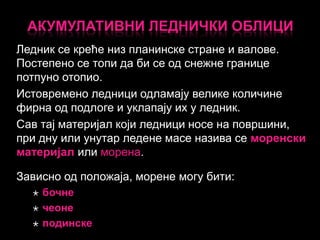 АКУМУЛАТИВНИ ЛЕДНИЧКИ ОБЛИЦИ
Ледник се креће низ планинске стране и валове.
Постепено се топи да би се од снежне границе
потпуно отопио.
Истовремено ледници одламају велике количине
фирна од подлоге и уклапају их у ледник.
Сав тај материјал који ледници носе на површини,
при дну или унутар ледене масе назива се моренски
материјал или морена.
Зависно од положаја, морене могу бити:




бочне
чеоне
подинске

 