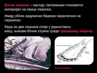 Бочне морене – настају таложењем стеновитог
материјал на ивици ледника.
Имају облик издужених бедема паралелних са
ледником.
Када се два ледника споје у јединствену
масу, њихове бочне стране граде средишњу морену.

Бочна морена

 