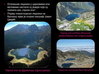 



Отапањем ледника у цирковима или
валовима настала су језера која су
позната као „горске очи“.
Појаву плеистоцених ледника на
Балкану први је открио географ Јован
Цвијић.

Горске очи на Риси (Пољска)
Језера Морско око и Црно језеро

Горске очи на Дурмитору (Црно језезо)

Горске очи на планини Рили (Бугарска)

 