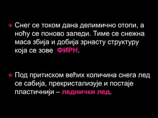 

Снег се током дана делимично отопи, а
ноћу се поново заледи. Тиме се снежна
маса збија и добија зрнасту структуру
која се зове ФИРН.



Под притиском већих количина снега лед
се сабија, прекристализује и постаје
пластичнији – леднички лед.

 