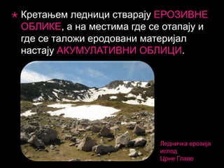 

Кретањем ледници стварају ЕРОЗИВНЕ
ОБЛИКЕ, а на местима где се отапају и
где се таложи еродовани материјал
настају АКУМУЛАТИВНИ ОБЛИЦИ.

Ледничка ерозија
испод
Црне Главе

 