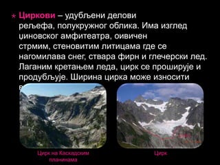 

Циркови – удубљени делови
рељефа, полукружног облика. Има изглед
џиновског амфитеатра, оивичен
стрмим, стеновитим литицама где се
нагомилава снег, ствара фирн и глечерски лед.
Лаганим кретањем леда, цирк се проширује и
продубљује. Ширина цирка може износити
више стотина метара.

Цирк на Каскадским
планинама

Цирк

 