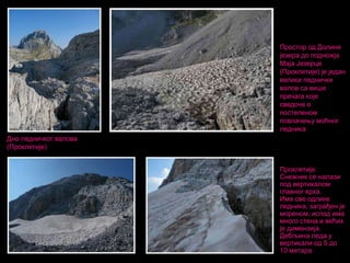 Простор од Долине
језера до подножја
Маја Језерце
(Проклетије) је један
велики леднички
валов са више
пречага које
сведоче о
постепеном
повлачењу моћног
ледника
Дно ледничког валова
(Проклетије)
Проклетије:
Снежник се налази
под вертикалом
главног врха.
Има све одлике
ледника, заграђен је
мореном, испод има
много стена и већих
је димензија.
Дебљина леда у
вертикали од 5 до
10 метара

 