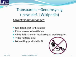 Transparens –Genomsynlig
              (Def. i Wikipedia: Insyn )
             I projektsammanhanget:

                Ger delaktighet för beställare
                Kräver ansvar av beställaren
                Viktig del i Scrum för involvering av produktägare
                Tydlig rollfördelning
                Förhandlingsposition för PL




2012-10-25            Copyright: Georg Silber, 2012                   4
 