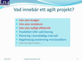 Vad innebär ett agilt projekt?
                 Inte utan budget
                 Inte utan slutdatum
                 Inte utan tydligt effektmål
                 Flexibilitet inför vald lösning
                 Planering i överskådliga intervall
                 Regelmässig avstämning mot beställare
               listan kan göras längre……




2012-10-25           Copyright: Georg Silber, 2012        5
 
