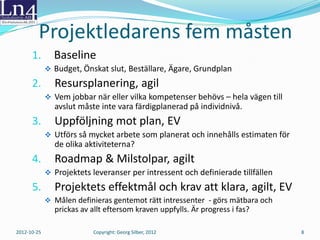 Excelmodellens ursprung
 År 2008 hade styrgruppen på Outokumpu tappat förtroendet
  för att ett SAP-projekt skulle gå i mål. Den nya projektledaren
  Jan Värmon efterfrågade en enkel modell för planering och
  uppföljning och engagerade undertecknad föreläsare.
 Uppgiften löstes med 13 Excelmodeller – en för varje team
  (delprojekt). Under de 15 månader som följde leverades ca
  130 000 mantimmar och projektet slutfördes med förväntat
  resultat något år senare.
 Spontan kommentar från en delprojektledare:
   ”Hade vi arbetet så här från början skulle vi varit klara för två år
   sedan!”


 2012-10-25         Copyright: Georg Silber, 2012                         8
 
