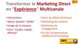 Transformer le Marketing Direct
en “Expérience” Multicanale
• Interactions
• Valeur ajoutée “réelle”
• Image de la marque
• Faire “simple, rapide,
efficace”
•Sortir du débat technique
•Marketing de contenu
•Marketing de
l’engagement
•Pas de comportement
indifferent (# emailing)
 