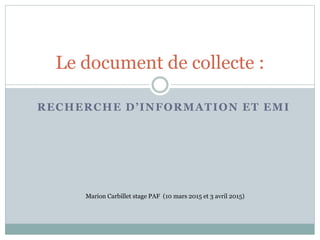 RECHERCHE D’INFORMATION ET EMI
Le document de collecte :
Marion Carbillet stage PAF (10 mars 2015 et 3 avril 2015)
 