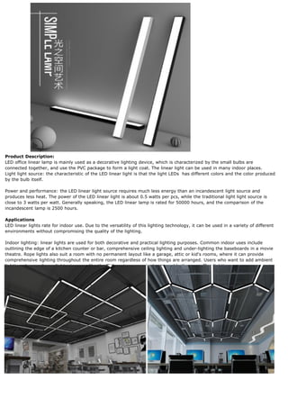 Product Description:
LED office linear lamp is mainly used as a decorative lighting device, which is characterized by the small bulbs are
connected together, and use the PVC package to form a light coat. The linear light can be used in many indoor places.
Light light source: the characteristic of the LED linear light is that the light LEDs has different colors and the color produced
by the bulb itself.
Power and performance: the LED linear light source requires much less energy than an incandescent light source and
produces less heat. The power of the LED linear light is about 0.5 watts per pcs, while the traditional light light source is
close to 3 watts per watt. Generally speaking, the LED linear lamp is rated for 50000 hours, and the comparison of the
incandescent lamp is 2500 hours.
Applications
LED linear lights rate for indoor use. Due to the versatility of this lighting technology, it can be used in a variety of different
environments without compromising the quality of the lighting.
Indoor lighting: linear lights are used for both decorative and practical lighting purposes. Common indoor uses include
outlining the edge of a kitchen counter or bar, comprehensive ceiling lighting and under-lighting the baseboards in a movie
theatre. Rope lights also suit a room with no permanent layout like a garage, attic or kid's rooms, where it can provide
comprehensive lighting throughout the entire room regardless of how things are arranged. Users who want to add ambient
lighting also use linear lights, in areas like the TV/gaming room, bedroom and bathroom, office lighting.
 