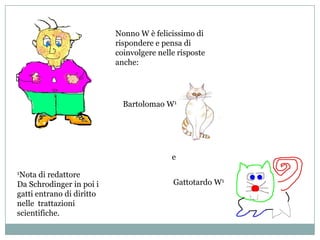 Nonno W è felicissimo di rispondere e pensa di coinvolgere nelle risposte anche:Bartolomao W1e1Nota di redattoreDa Schrodinger in poi i gatti entrano di diritto nelle  trattazioni scientifiche.Gattotardo W1