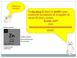 Per mettere in relazione la massa di una certa sostanza (sia allo stato elementare che organizzata in forma di molecole complesse) con il numero di atomi (o di molecole) in essa contenuti, e quindi per avere un’idea della massa del singolo atomo di quell’elemento, si ricorre alnumero di Avogadro.   