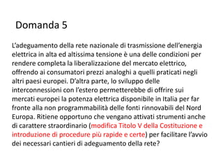 Domanda 5
L’adeguamento della rete nazionale di trasmissione dell’energia
elettrica in alta ed altissima tensione è una delle condizioni per
rendere completa la liberalizzazione del mercato elettrico,
offrendo ai consumatori prezzi analoghi a quelli praticati negli
altri paesi europei. D’altra parte, lo sviluppo delle
interconnessioni con l’estero permetterebbe di offrire sui
mercati europei la potenza elettrica disponibile in Italia per far
fronte alla non programmabilità delle fonti rinnovabili del Nord
Europa. Ritiene opportuno che vengano attivati strumenti anche
di carattere straordinario (modifica Titolo V della Costituzione e
introduzione di procedure più rapide e certe) per facilitare l’avvio
dei necessari cantieri di adeguamento della rete?
 